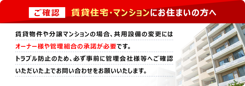 【ご確認】賃貸住宅・マンションにお住まいの方へ　賃貸物件や分譲マンションの場合、共用設備の変更にはオーナー様や管理組合の承諾が必要です。トラブル防止のため、必ず事前に管理会社様等へご確認いただいた上でお問い合わせをお願いいたします。