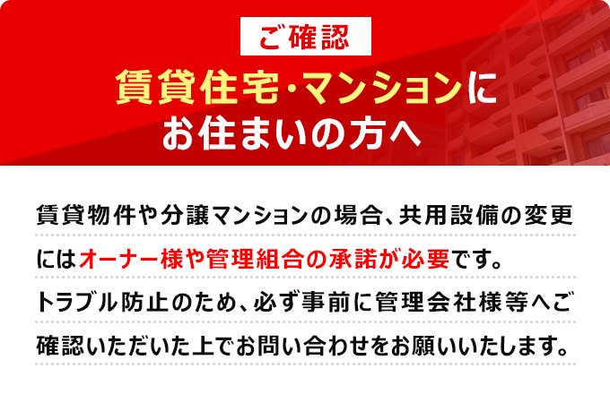 【ご確認】賃貸住宅・マンションにお住まいの方へ　賃貸物件や分譲マンションの場合、共用設備の変更にはオーナー様や管理組合の承諾が必要です。トラブル防止のため、必ず事前に管理会社様等へご確認いただいた上でお問い合わせをお願いいたします。
