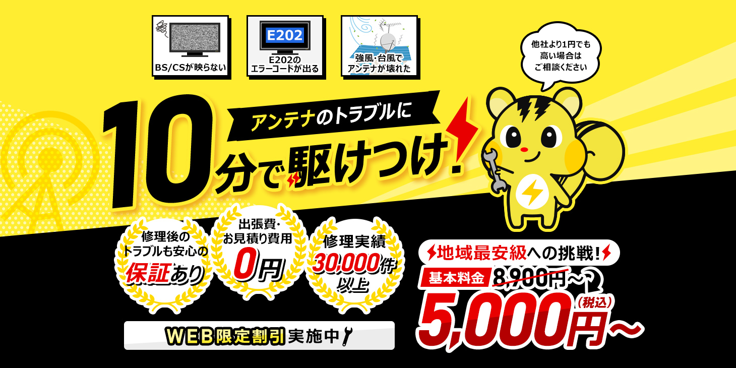 アンテナのトラブルに最短10分で駆け付け！ 他社より1円でも高い場合はご相談ください WEB限定基本料金8900円 地域最安級への挑戦 5000円 出張費・お見積り費用0円 お電話から最短到着10分 修理実績30,000件以上 アンテナ最短修理30分 修理後のトラブルも安心の保証あり