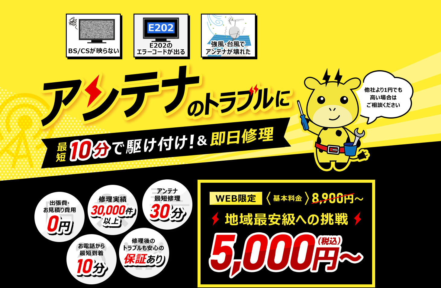アンテナのトラブルに最短10分で駆け付け！ 他社より1円でも高い場合はご相談ください WEB限定基本料金8900円 地域最安級への挑戦 5000円 出張費・お見積り費用0円 お電話から最短到着10分 修理実績30,000件以上 アンテナ最短修理30分 修理後のトラブルも安心の保証あり