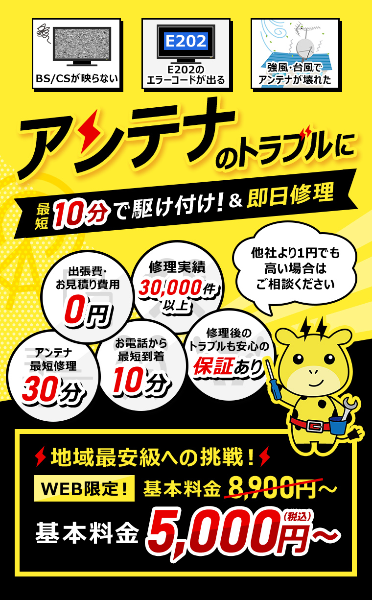 アンテナのトラブルに最短10分で駆け付け！ 他社より1円でも高い場合はご相談ください WEB限定基本料金8900円 地域最安級への挑戦 5000円 出張費・お見積り費用0円 お電話から最短到着10分 修理実績30,000件以上 アンテナ最短修理30分 修理後のトラブルも安心の保証あり