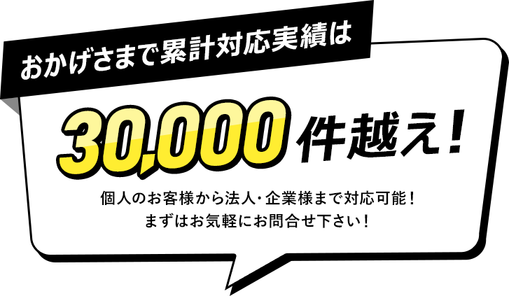 おかげさまで累計対応実績は30,000件越え！個人のお客様から法人・企業様まで対応可能！まずはお気軽にお問合せ下さい！