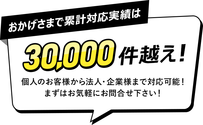 おかげさまで累計対応実績は30,000件越え！個人のお客様から法人・企業様まで対応可能！まずはお気軽にお問合せ下さい！